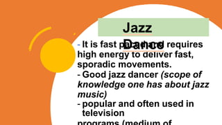 - It is fast paced and requires
high energy to deliver fast,
sporadic movements.
- Good jazz dancer (scope of
knowledge one has about jazz
music)
- popular and often used in
television
Jazz
Dance
 