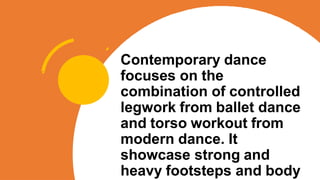 Contemporary dance
focuses on the
combination of controlled
legwork from ballet dance
and torso workout from
modern dance. It
showcase strong and
heavy footsteps and body
 