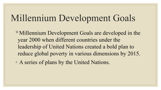 Millennium Development Goals
◦Millennium Development Goals are developed in the
year 2000 when different countries under the
leadership of United Nations created a bold plan to
reduce global poverty in various dimensions by 2015.
◦ A series of plans by the United Nations.
 
