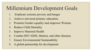 Millennium Development Goals
1. Eradicate extreme poverty and hunger
2. Achieve universal primary education.
3. Promote Gender equality and empower Women.
4. Reduce Child Mortality
5. Improve Maternal Health
6. Combat HIV/AIDS, Malaria, and other diseases
7. Ensure Environmental Sustainability
8. A global partnership for development
 