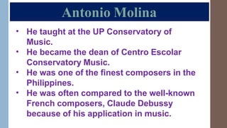 Antonio Molina
• He taught at the UP Conservatory of
Music.
He became the dean of Centro Escolar
Conservatory Music.
He was one of the finest composers in the
Philippines.
He was often compared to the well-known
French composers, Claude Debussy
because of his application in music.
•
•
•
 