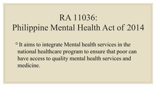 RA 11036:
Philippine Mental Health Act of 2014
◦It aims to integrate Mental health services in the
national healthcare program to ensure that poor can
have access to quality mental health services and
medicine.
 