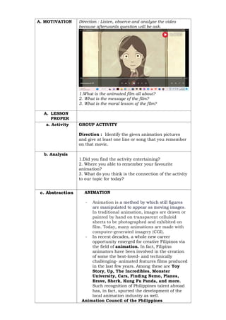 A. MOTIVATION Direction : Listen, observe and analyze the video
because afterwards question will be ask.
1.What is the animated film all about?
2. What is the message of the film?
3. What is the moral lesson of the film?
A. LESSON
PROPER
a. Activity GROUP ACTIVITY
Direction : Identify the given animation pictures
and give at least one line or song that you remember
on that movie.
b. Analysis
1.Did you find the activity entertaining?
2. Where you able to remember your favourite
animation?
3. What do you think is the connection of the activity
to our topic for today?
c. Abstraction ANIMATION
- Animation is a method by which still figures
are manipulated to appear as moving images.
In traditional animation, images are drawn or
painted by hand on transparent celluloid
sheets to be photographed and exhibited on
film. Today, many animations are made with
computer-generated imagery (CGI).
- In recent decades, a whole new career
opportunity emerged for creative Filipinos via
the field of animation. In fact, Filipino
animators have been involved in the creation
of some the best-loved- and technically
challenging- animated features films produced
in the last few years. Among these are Toy
Story, Up, The Incredibles, Monster
University, Cars, Finding Nemo, Planes,
Brave, Sherk, Kung Fu Panda, and more.
Such recognition of Philippines talent abroad
has, in fact, spurred the development of the
local animation industry as well.
Animation Council of the Philippines
 