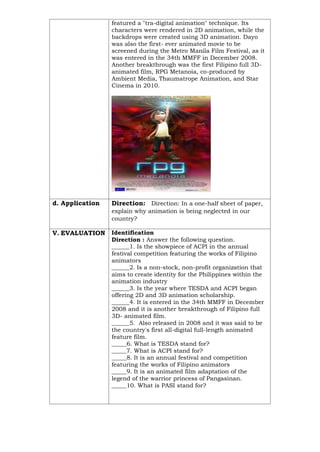 featured a "tra-digital animation" technique. Its
characters were rendered in 2D animation, while the
backdrops were created using 3D animation. Dayo
was also the first- ever animated movie to be
screened during the Metro Manila Film Festival, as it
was entered in the 34th MMFF in December 2008.
Another breakthrough was the first Filipino full 3D-
animated film, RPG Metanoia, co-produced by
Ambient Media, Thaumatrope Animation, and Star
Cinema in 2010.
d. Application Direction: Direction: In a one-half sheet of paper,
explain why animation is being neglected in our
country?
V. EVALUATION Identification
Direction : Answer the following question.
______1. Is the showpiece of ACPI in the annual
festival competition featuring the works of Filipino
animators
______2. Is a non-stock, non-profit organization that
aims to create identity for the Philippines within the
animation industry
______3. Is the year where TESDA and ACPI began
offering 2D and 3D animation scholarship.
______4. It is entered in the 34th MMFF in December
2008 and it is another breakthrough of Filipino full
3D- animated film.
______5. Also released in 2008 and it was said to be
the country's first all-digital full-length animated
feature film.
_____6. What is TESDA stand for?
_____7. What is ACPI stand for?
_____8. It is an annual festival and competition
featuring the works of Filipino animators
_____9. It is an animated film adaptation of the
legend of the warrior princess of Pangasinan.
_____10. What is PASI stand for?
 