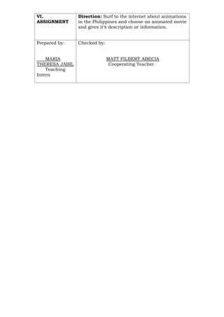 VI.
ASSIGNMENT
Direction: Surf to the internet about animations
in the Philippines and choose on animated movie
and gives it’s description or information.
Prepared by:
MARIA
THERESA JABIL
Teaching
Intern
Checked by:
MATT FILBERT ABECIA
Cooperating Teacher
 