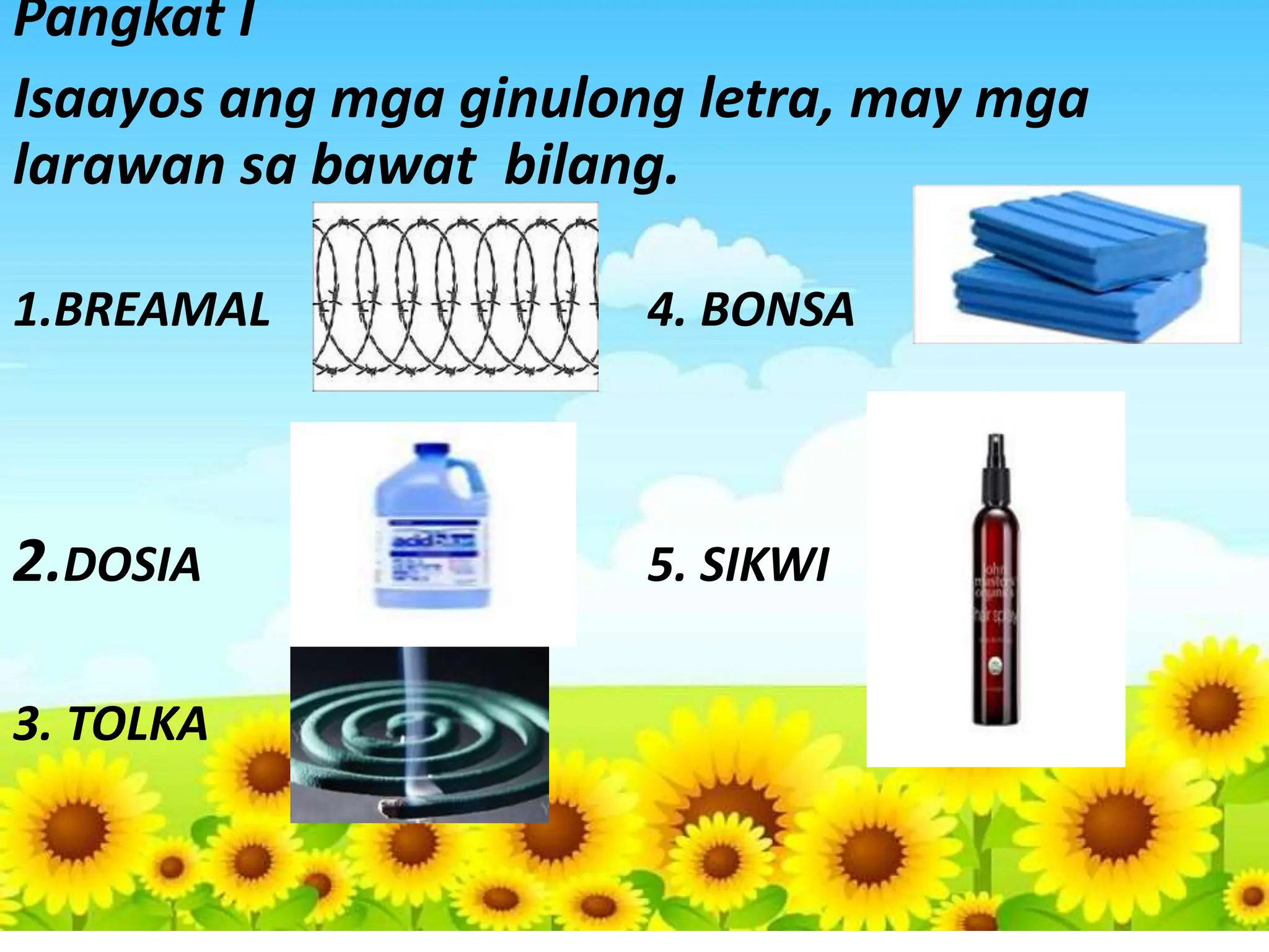 Pangkat I
Isaayos ang mga ginulong letra, may mga
larawan sa bawat bilang.
1.BREAMAL 4. BONSA
2.DOSIA 5. SIKWI
3. TOLKA
 