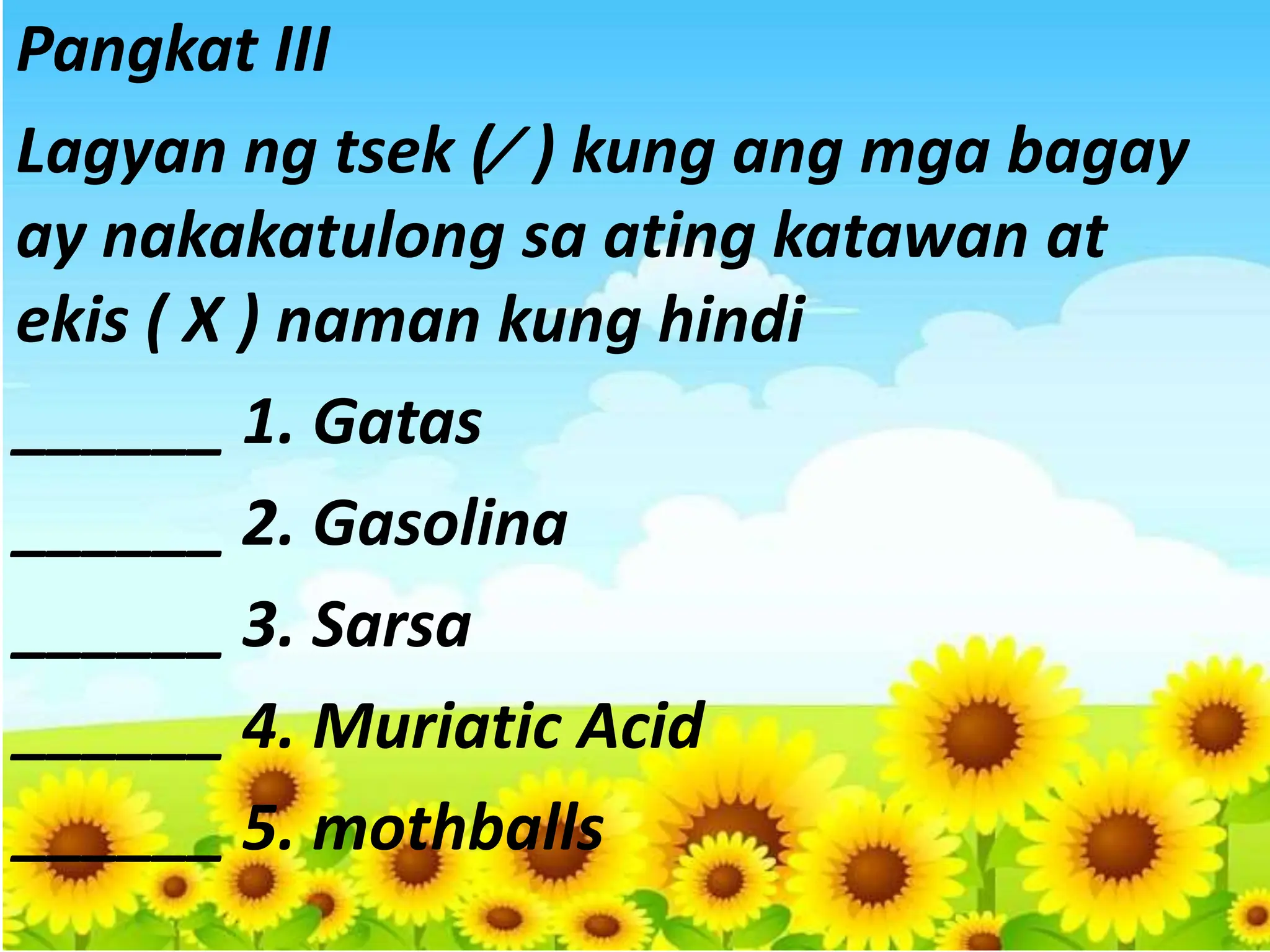 Pangkat III
Lagyan ng tsek (⁄ ) kung ang mga bagay
ay nakakatulong sa ating katawan at
ekis ( X ) naman kung hindi
______ 1. Gatas
______ 2. Gasolina
______ 3. Sarsa
______ 4. Muriatic Acid
______ 5. mothballs
 