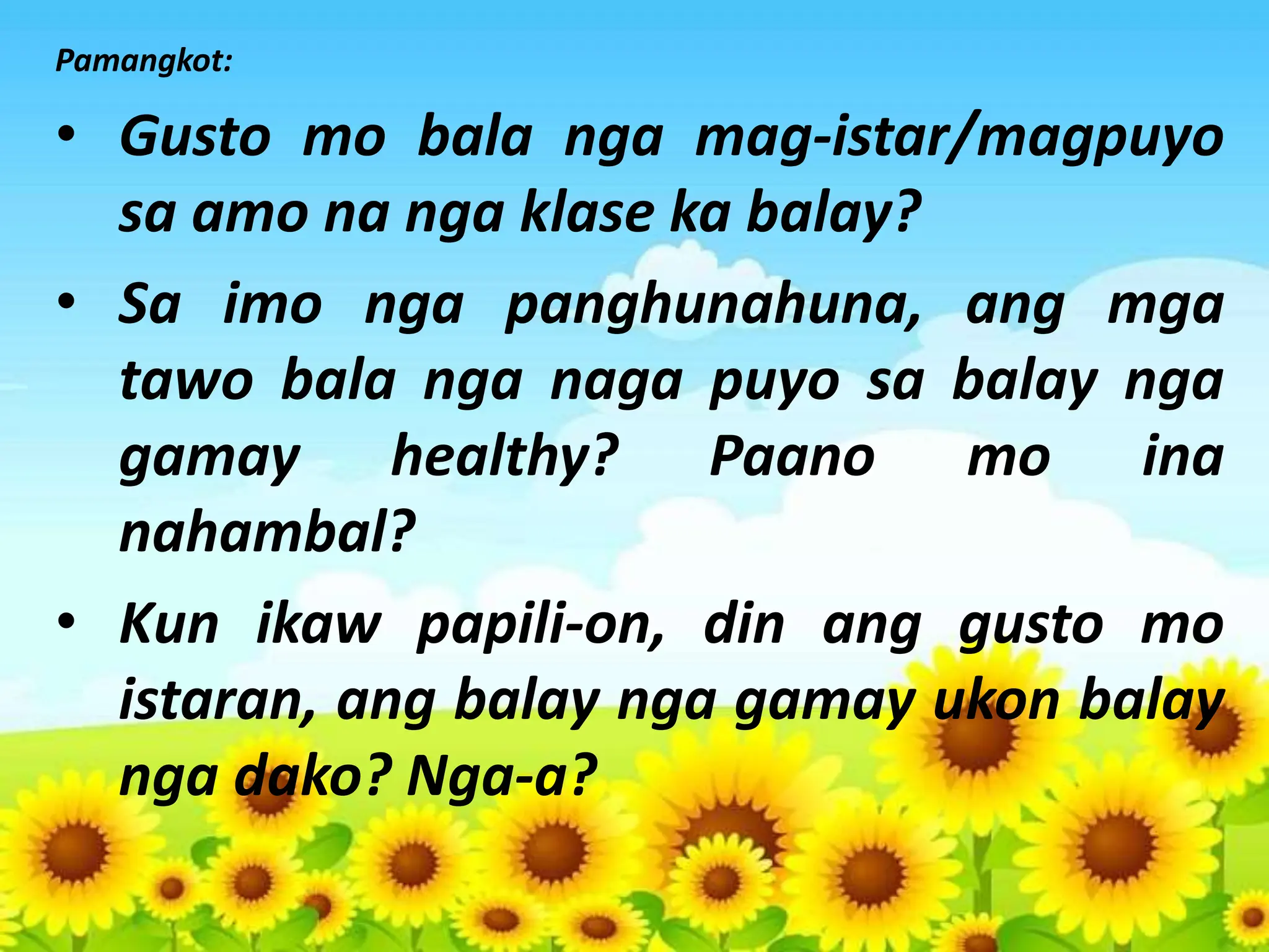 Pamangkot:
• Gusto mo bala nga mag-istar/magpuyo
sa amo na nga klase ka balay?
• Sa imo nga panghunahuna, ang mga
tawo bala nga naga puyo sa balay nga
gamay healthy? Paano mo ina
nahambal?
• Kun ikaw papili-on, din ang gusto mo
istaran, ang balay nga gamay ukon balay
nga dako? Nga-a?
 