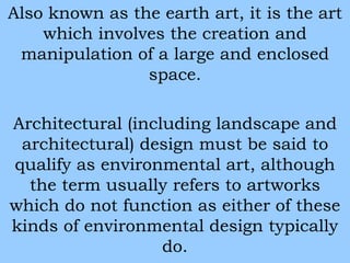 Also known as the earth art, it is the art 
which involves the creation and 
manipulation of a large and enclosed 
space. 
Architectural (including landscape and 
architectural) design must be said to 
qualify as environmental art, although 
the term usually refers to artworks 
which do not function as either of these 
kinds of environmental design typically 
do. 
 