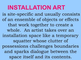 INSTALLATION ART 
is site-specific and usually consists 
of an ensemble of objects or effects 
that work together to create a 
whole. An artist takes over an 
installation space like a temporary 
squatter whose clutter of 
possessions challenges boundaries 
and sparks dialogue between the 
space itself and its contents. 
 