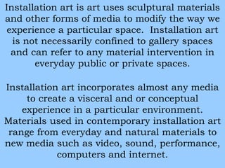 Installation art is art uses sculptural materials 
and other forms of media to modify the way we 
experience a particular space. Installation art 
is not necessarily confined to gallery spaces 
and can refer to any material intervention in 
everyday public or private spaces. 
Installation art incorporates almost any media 
to create a visceral and or conceptual 
experience in a particular environment. 
Materials used in contemporary installation art 
range from everyday and natural materials to 
new media such as video, sound, performance, 
computers and internet. 
 