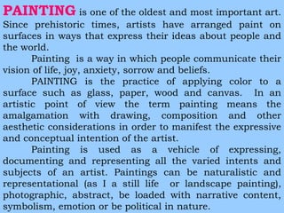 PAINTING is one of the oldest and most important art. 
Since prehistoric times, artists have arranged paint on 
surfaces in ways that express their ideas about people and 
the world. 
Painting is a way in which people communicate their 
vision of life, joy, anxiety, sorrow and beliefs. 
PAINTING is the practice of applying color to a 
surface such as glass, paper, wood and canvas. In an 
artistic point of view the term painting means the 
amalgamation with drawing, composition and other 
aesthetic considerations in order to manifest the expressive 
and conceptual intention of the artist. 
Painting is used as a vehicle of expressing, 
documenting and representing all the varied intents and 
subjects of an artist. Paintings can be naturalistic and 
representational (as I a still life or landscape painting), 
photographic, abstract, be loaded with narrative content, 
symbolism, emotion or be political in nature. 
 