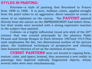 STYLES IN PAINTING: 
Fauvism—a style of painting that flourished in France 
from 1898 to 1908. It is pure, brilliant colors, applied straight 
from the paint tubes in an aggressive, direct manner to create a 
sense of an explosion on the canvas. The FAUVIST painted 
directly from the nature as the IMPRESSIONIST had before them, 
but their works were invested with a strong expressive reaction 
to the subject they painted. 
Cubism—is a highly influential visual arts style of the 20th 
century that was created principally by the painters Pablo 
Picasso and George Braque in Paris between 1907and 1914.This 
style emphasizes the flat, two dimensional surface of the picture 
plane, the traditional techniques of perspective and refuting 
time-honored theories of art as the imitation of nature. 
CUBIST PAINTERS were not bound to copying form, 
texture, color, and space; instead, they presented a new reality in 
paintings that depicted radically fragmented objects, whose 
several sides were seen simultaneously. 
 