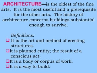 ARCHITECTURE—is the oldest of the fine 
arts. It is the most useful and a prerequisite 
for the other arts. The history of 
architecture concerns buildings substantial 
enough to survive. 
Definitions: 
 It is the art and method of erecting 
structures. 
It is planned entity; the result of a 
conscious act. 
It is a body or corpus of work. 
It is a way to build. 
 