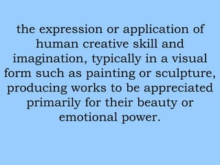 the expression or application of 
human creative skill and 
imagination, typically in a visual 
form such as painting or sculpture, 
producing works to be appreciated 
primarily for their beauty or 
emotional power. 
 