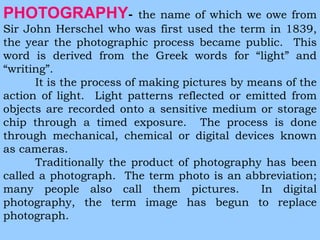 PHOTOGRAPHY- the name of which we owe from 
Sir John Herschel who was first used the term in 1839, 
the year the photographic process became public. This 
word is derived from the Greek words for “light” and 
“writing”. 
It is the process of making pictures by means of the 
action of light. Light patterns reflected or emitted from 
objects are recorded onto a sensitive medium or storage 
chip through a timed exposure. The process is done 
through mechanical, chemical or digital devices known 
as cameras. 
Traditionally the product of photography has been 
called a photograph. The term photo is an abbreviation; 
many people also call them pictures. In digital 
photography, the term image has begun to replace 
photograph. 
 
