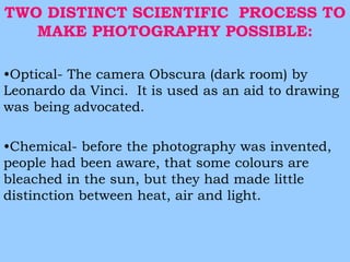 TWO DISTINCT SCIENTIFIC PROCESS TO 
MAKE PHOTOGRAPHY POSSIBLE: 
•Optical- The camera Obscura (dark room) by 
Leonardo da Vinci. It is used as an aid to drawing 
was being advocated. 
•Chemical- before the photography was invented, 
people had been aware, that some colours are 
bleached in the sun, but they had made little 
distinction between heat, air and light. 
 
