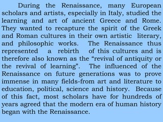 During the Renaissance, many European 
scholars and artists, especially in Italy, studied the 
learning and art of ancient Greece and Rome. 
They wanted to recapture the spirit of the Greek 
and Roman cultures in their own artistic literary, 
and philosophic works. The Renaissance thus 
represented a rebirth of this cultures and is 
therefore also known as the “revival of antiquity or 
the revival of learning”. The influenced of the 
Renaissance on future generations was to prove 
immense in many fields-from art and literature to 
education, political, science and history. Because 
of this fact, most scholars have for hundreds of 
years agreed that the modern era of human history 
began with the Renaissance. 
 