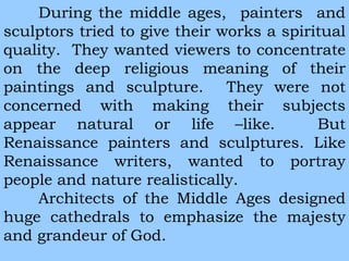 During the middle ages, painters and 
sculptors tried to give their works a spiritual 
quality. They wanted viewers to concentrate 
on the deep religious meaning of their 
paintings and sculpture. They were not 
concerned with making their subjects 
appear natural or life –like. But 
Renaissance painters and sculptures. Like 
Renaissance writers, wanted to portray 
people and nature realistically. 
Architects of the Middle Ages designed 
huge cathedrals to emphasize the majesty 
and grandeur of God. 
 