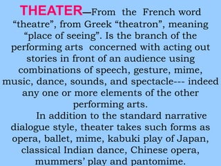 THEATER—From the French word 
“theatre”, from Greek “theatron”, meaning 
“place of seeing”. Is the branch of the 
performing arts concerned with acting out 
stories in front of an audience using 
combinations of speech, gesture, mime, 
music, dance, sounds, and spectacle--- indeed 
any one or more elements of the other 
performing arts. 
In addition to the standard narrative 
dialogue style, theater takes such forms as 
opera, ballet, mime, kabuki play of Japan, 
classical Indian dance, Chinese opera, 
mummers’ play and pantomime. 
 