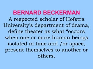 BERNARD BECKERMAN 
A respected scholar of Hofstra 
University’s department of drama, 
define theater as what “occurs 
when one or more human beings 
isolated in time and /or space, 
present themselves to another or 
others. 
 