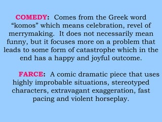 COMEDY: Comes from the Greek word 
“komos” which means celebration, revel of 
merrymaking. It does not necessarily mean 
funny, but it focuses more on a problem that 
leads to some form of catastrophe which in the 
end has a happy and joyful outcome. 
FARCE: A comic dramatic piece that uses 
highly improbable situations, stereotyped 
characters, extravagant exaggeration, fast 
pacing and violent horseplay. 
 
