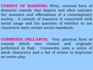 COMEDY OF MANNERS: Witty, cerebral form of 
dramatic comedy that depicts and often satirizes 
the manners and affectations of a contemporary 
society. A comedy of manners is concerned with 
social usage and the question of whether or not 
characters meet certain social standards. 
COMMEDIA DELL’ARTE: Very physical form of 
comedy which was created and originally 
performed in Italy. Commedia uses a series of 
stock characters and a list of events to improvise 
an entire play. 
 