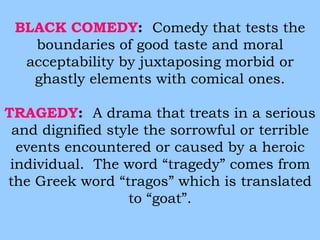 BLACK COMEDY: Comedy that tests the 
boundaries of good taste and moral 
acceptability by juxtaposing morbid or 
ghastly elements with comical ones. 
TRAGEDY: A drama that treats in a serious 
and dignified style the sorrowful or terrible 
events encountered or caused by a heroic 
individual. The word “tragedy” comes from 
the Greek word “tragos” which is translated 
to “goat”. 
 