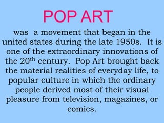 POP ART 
was a movement that began in the 
united states during the late 1950s. It is 
one of the extraordinary innovations of 
the 20th century. Pop Art brought back 
the material realities of everyday life, to 
popular culture in which the ordinary 
people derived most of their visual 
pleasure from television, magazines, or 
comics. 
 