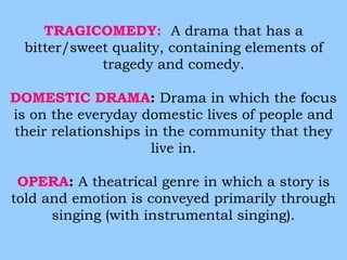 TRAGICOMEDY: A drama that has a 
bitter/sweet quality, containing elements of 
tragedy and comedy. 
DOMESTIC DRAMA: Drama in which the focus 
is on the everyday domestic lives of people and 
their relationships in the community that they 
live in. 
OPERA: A theatrical genre in which a story is 
told and emotion is conveyed primarily through 
singing (with instrumental singing). 
 