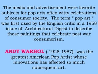 The media and advertisement were favorite 
subjects for pop arts often witty celebrations 
of consumer society. The term “ pop art “ 
was first used by the English critic in a 1958 
issue of Architectural Digest to describe 
those paintings that celebrate post war 
consumerism. 
ANDY WARHOL ( 1928-1987)- was the 
greatest American Pop Artist whose 
innovations has affected so much 
subsequent art. 
 