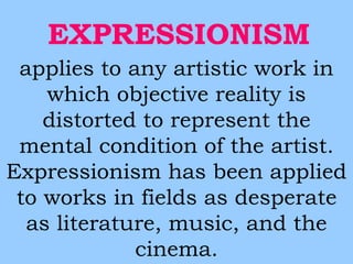 EXPRESSIONISM 
applies to any artistic work in 
which objective reality is 
distorted to represent the 
mental condition of the artist. 
Expressionism has been applied 
to works in fields as desperate 
as literature, music, and the 
cinema. 
 