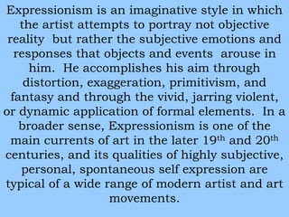 Expressionism is an imaginative style in which 
the artist attempts to portray not objective 
reality but rather the subjective emotions and 
responses that objects and events arouse in 
him. He accomplishes his aim through 
distortion, exaggeration, primitivism, and 
fantasy and through the vivid, jarring violent, 
or dynamic application of formal elements. In a 
broader sense, Expressionism is one of the 
main currents of art in the later 19th and 20th 
centuries, and its qualities of highly subjective, 
personal, spontaneous self expression are 
typical of a wide range of modern artist and art 
movements. 
 