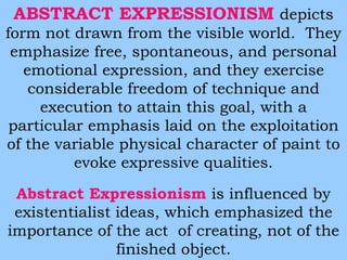 ABSTRACT EXPRESSIONISM depicts 
form not drawn from the visible world. They 
emphasize free, spontaneous, and personal 
emotional expression, and they exercise 
considerable freedom of technique and 
execution to attain this goal, with a 
particular emphasis laid on the exploitation 
of the variable physical character of paint to 
evoke expressive qualities. 
Abstract Expressionism is influenced by 
existentialist ideas, which emphasized the 
importance of the act of creating, not of the 
finished object. 
 