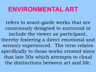 ENVIRONMENTAL ART 
refers to avant-garde works that are 
consciously designed to surround or 
include the viewer as participant, 
thereby fostering a direct emotional and 
sensory experienced. The term relates 
specifically to those works created since 
that late 50s which attempts to cloud 
the distinctions between art and life. 
 