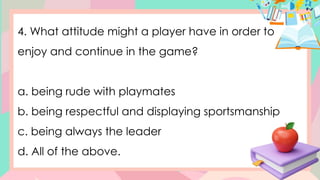 4. What attitude might a player have in order to
enjoy and continue in the game?
a. being rude with playmates
b. being respectful and displaying sportsmanship
c. being always the leader
d. All of the above.
 