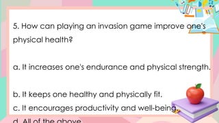 5. How can playing an invasion game improve one's
physical health?
a. It increases one's endurance and physical strength.
b. It keeps one healthy and physically fit.
c. It encourages productivity and well-being.
 