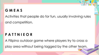 G M E A S
Activities that people do for fun, usually involving rules
and competition.
P A T T N I E O R
A Filipino outdoor game where players try to cross a
play area without being tagged by the other team.
 