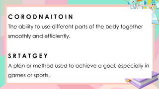 C O R O D N A I T O I N
The ability to use different parts of the body together
smoothly and efficiently.
S R T A T G E Y
A plan or method used to achieve a goal, especially in
games or sports.
 
