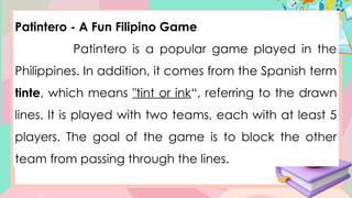 Patintero - A Fun Filipino Game
Patintero is a popular game played in the
Philippines. In addition, it comes from the Spanish term
tinte, which means "tint or ink“, referring to the drawn
lines. It is played with two teams, each with at least 5
players. The goal of the game is to block the other
team from passing through the lines.
 