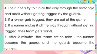 4. The runners try to run all the way through the rectangle
and back without getting tagged by the guards.
5. If a runner gets tagged, they are out of the game.
6. If a runner makes it all the way through without getting
tagged, their team gets points.
7. After 2 minutes, the teams switch roles - the runners
become the guards and the guards become the
runners.
 