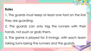 Rules
1. The guards must keep at least one foot on the line
they are guarding.
2. The guards can only tag the runners with their
hands, not push or grab them.
3. The game is played for 3 innings, with each team
taking turns being the runners and the guards.
 