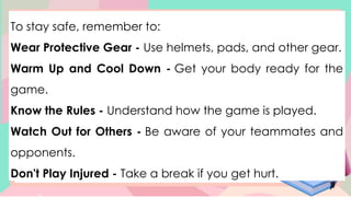To stay safe, remember to:
Wear Protective Gear - Use helmets, pads, and other gear.
Warm Up and Cool Down - Get your body ready for the
game.
Know the Rules - Understand how the game is played.
Watch Out for Others - Be aware of your teammates and
opponents.
Don't Play Injured - Take a break if you get hurt.
 