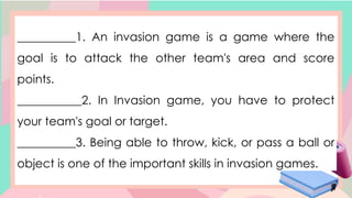 __________1. An invasion game is a game where the
goal is to attack the other team's area and score
points.
___________2. In Invasion game, you have to protect
your team's goal or target.
__________3. Being able to throw, kick, or pass a ball or
object is one of the important skills in invasion games.
 