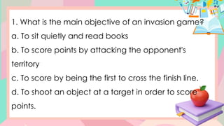 1. What is the main objective of an invasion game?
a. To sit quietly and read books
b. To score points by attacking the opponent's
territory
c. To score by being the first to cross the finish line.
d. To shoot an object at a target in order to score
points.
 