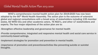 Global Mental Health Action Plan 2013-2020
WHO’s comprehensive mental health action plan for 2019-2020 has now been
adopted by the 66th World Health Assembly. The action plan is the outcome of extensive
global and regional consultations with a broad array of stakeholders including 135 member
states, 60 WHO CCs and other academic ceters, 76 NGO’s, and other 17 stakeholders and
experts. The four major objectives of the action plan are to:
-Strengthen effective leadership and governance for mental health
-Provide comprehensive, integrated and responsive mental health and social care service in
community-based settings.
-Implement strategies for promotion and prevention in mental health.
-importance of promotion and preventionactivities like preventing suicide or suicidal
thoughts.
 