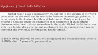 Significance of Global Health Initiatives
Global health plays a increasingly crucial role in the security of the world
population. As the world and its economies becomes increasingly globalized, it
is necessary to think about health in global context. Rarely a week goes by
without a headline about the emergence or re-emergence of an infectious
disease or other health threat somewhere in the world. Global Health Initiatives
with their funds, ideas, energy, and mechanism can play an important role in
lessening and eventually solving global health threats.
In the following slide will be the short background and accomplishment reports
of MDGs after 15 years of implementation:
 
