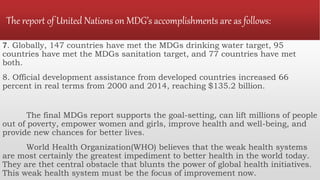The report of United Nations on MDG’s accomplishments are as follows:
7. Globally, 147 countries have met the MDGs drinking water target, 95
countries have met the MDGs sanitation target, and 77 countries have met
both.
8. Official development assistance from developed countries increased 66
percent in real terms from 2000 and 2014, reaching $135.2 billion.
The final MDGs report supports the goal-setting, can lift millions of people
out of poverty, empower women and girls, improve health and well-being, and
provide new chances for better lives.
World Health Organization(WHO) believes that the weak health systems
are most certainly the greatest impediment to better health in the world today.
They are thet central obstacle that blunts the power of global health initiatives.
This weak health system must be the focus of improvement now.
 