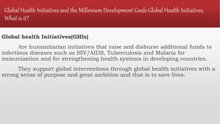 Global Health Initiatives and the Millenium Development Goals Global Health Initiatives,
What is it?
Global health Initiatives(GHIs)
Are humanitarian initiatives that raise and disburse additional funds to
infectious diseases such as HIV/AIDS, Tuberculosis and Malaria for
immunization and for strengthening health systems in developing countries.
They support global interventions through global health initiatives with a
strong sense of purpose and great ambition and that is to save lives.
 