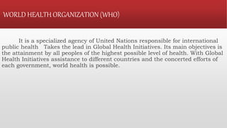 WORLD HEALTH ORGANIZATION (WHO)
It is a specialized agency of United Nations responsible for international
public health Takes the lead in Global Health Initiatives. Its main objectives is
the attainment by all peoples of the highest possible level of health. With Global
Health Initiatives assistance to different countries and the concerted efforts of
each government, world health is possible.
 